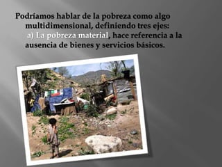 Podríamos hablar de la pobreza como algo 
multidimensional, definiendo tres ejes: 
a) La pobreza material, hace referencia a la 
ausencia de bienes y servicios básicos. 
 