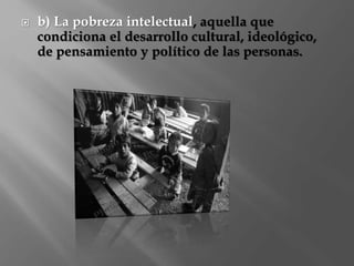  b) La pobreza intelectual, aquella que 
condiciona el desarrollo cultural, ideológico, 
de pensamiento y político de las personas. 
 