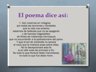 El poema dice así: Aún creemos en milagros por todas las lecciones y Verdades que la vida nos enseña; sabemos de bellezas que no se apagarán y de fuerzas inagotables; de flores de misteriosa hermosura que no sucumbirán a la podredumbre del polvo. Y que el sol de mediodía no secará el rocío que la mañana posa sobre ellas. No te decepcionará esta fe si en ella vives de principio a fin; No todo lo que floreció debe marchitarse, no todo lo que fue debe morir. 