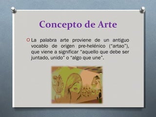 Concepto de Arte La palabra arte proviene de un antiguo vocablo de origen pre-helénico (“artao”), que viene a significar “aquello que debe ser juntado, unido” o “algo que une”. 