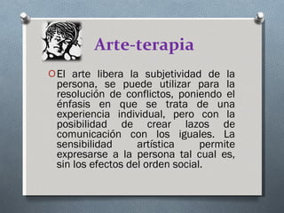 Arte-terapia El arte libera la subjetividad de la persona, se puede utilizar para la resolución de conflictos, poniendo el énfasis en que se trata de una experiencia individual, pero con la posibilidad de crear lazos de comunicación con los iguales. La sensibilidad artística permite expresarse a la persona tal cual es, sin los efectos del orden social. 