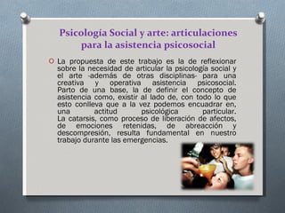 Psicología Social y arte: articulaciones para la asistencia psicosocial La propuesta de este trabajo es la de reflexionar sobre la necesidad de articular la psicología social y el arte -además de otras disciplinas- para una creativa y operativa asistencia psicosocial. Parto de una base, la de definir el concepto de asistencia como, existir al lado de, con todo lo que esto conlleva que a la vez podemos encuadrar en, una actitud psicológica particular. La catarsis, como proceso de liberación de afectos, de emociones retenidas, de abreacción y descompresión, resulta fundamental en nuestro trabajo durante las emergencias.  