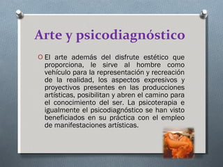 Arte y psicodiagnóstico   El arte además del disfrute estético que proporciona, le sirve al hombre como vehículo para la representación y recreación de la realidad, los aspectos expresivos y proyectivos presentes en las producciones artísticas, posibilitan y abren el camino para el conocimiento del ser. La psicoterapia e igualmente el psicodiagnóstico se han visto beneficiados en su práctica con el empleo de manifestaciones artísticas.  