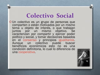 Colectivo  Social Un colectivo es un grupo de personas que comparten o están motivados por un mismo tema u objeto de interés, o que trabajan juntos por un mismo objetivo. Se caracterizan por compartir y ejercer poder político y social, y tomar decisiones basados en el  consenso  y principios  igualitarios . Aunque un colectivo puede buscar beneficios económicos esto no es una condición definitoria, lo cual lo diferencia de una  cooperativa . 