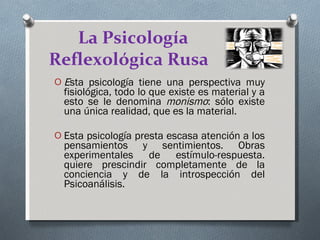 La Psicología Reflexológica Rusa   E sta psicología tiene una perspectiva muy fisiológica, todo lo que existe es material y a esto se le denomina  monismo : sólo existe una única realidad, que es la material. Esta psicología presta escasa atención a los pensamientos y sentimientos. Obras experimentales de estímulo-respuesta. quiere prescindir completamente de la conciencia y de la introspección del Psicoanálisis. 