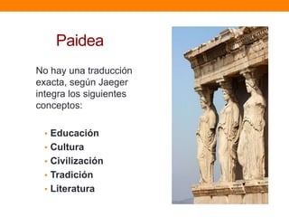 Paidea
No hay una traducción
exacta, según Jaeger
integra los siguientes
conceptos:
• Educación
• Cultura
• Civilización

• Tradición
• Literatura

 