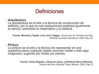 Definiciones
• Arquitectura

La arquitectura es el arte y la técnica de construcción de
edificios, por lo que en sus realizaciones participa igualmente
la ciencia, sobretodo la matemática y la estética.
Fuente: Monreal y Tejada, Luis y R.G. Haggar, Diccionario de Términos de Arte,
Editorial Juventud, Barcelona 1999, Pág. 38

• Pintura

La pintura es el arte y la técnica de representar en una
superficie plana cualquier objeto concreto visible o bien algo
imaginario, sugerido por líneas y/o colores.
Fuente: Cantú Delgado, Julieta de Jesús, y Heriberto García Martínez,
Historia del Arte, Editorial Trillas, México, 2005, Pág.12

 
