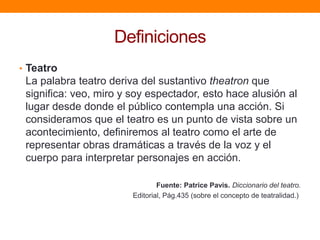 Definiciones
• Teatro

La palabra teatro deriva del sustantivo theatron que
significa: veo, miro y soy espectador, esto hace alusión al
lugar desde donde el público contempla una acción. Si
consideramos que el teatro es un punto de vista sobre un
acontecimiento, definiremos al teatro como el arte de
representar obras dramáticas a través de la voz y el
cuerpo para interpretar personajes en acción.
Fuente: Patrice Pavis. Diccionario del teatro.
Editorial, Pág.435 (sobre el concepto de teatralidad.)

 