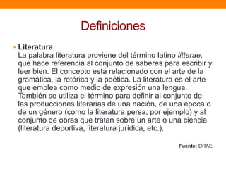Definiciones
• Literatura

La palabra literatura proviene del término latino litterae,
que hace referencia al conjunto de saberes para escribir y
leer bien. El concepto está relacionado con el arte de la
gramática, la retórica y la poética. La literatura es el arte
que emplea como medio de expresión una lengua.
También se utiliza el término para definir al conjunto de
las producciones literarias de una nación, de una época o
de un género (como la literatura persa, por ejemplo) y al
conjunto de obras que tratan sobre un arte o una ciencia
(literatura deportiva, literatura jurídica, etc.).
Fuente: DRAE

 