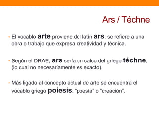 Ars / Téchne
• El vocablo

arte proviene del latín ars: se refiere a una

obra o trabajo que expresa creatividad y técnica.
• Según el DRAE,

ars sería un calco del griego téchne,

(lo cual no necesariamente es exacto).
• Más ligado al concepto actual de arte se encuentra el

vocablo griego poiesis: “poesía” o “creación”.

 