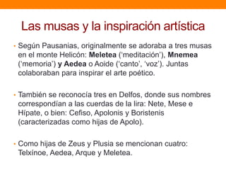 Las musas y la inspiración artística
• Según Pausanias, originalmente se adoraba a tres musas

en el monte Helicón: Meletea („meditación‟), Mnemea
(„memoria‟) y Aedea o Aoide („canto‟, „voz‟). Juntas
colaboraban para inspirar el arte poético.
• También se reconocía tres en Delfos, donde sus nombres

correspondían a las cuerdas de la lira: Nete, Mese e
Hípate, o bien: Cefiso, Apolonis y Boristenis
(caracterizadas como hijas de Apolo).
• Como hijas de Zeus y Plusia se mencionan cuatro:

Telxínoe, Aedea, Arque y Meletea.

 