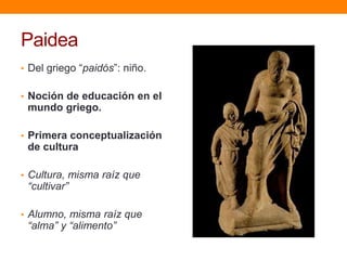 Paidea
• Del griego “paidós”: niño.
• Noción de educación en el

mundo griego.
• Primera conceptualización

de cultura
• Cultura, misma raíz que

“cultivar”

• Alumno, misma raíz que

“alma” y “alimento”

 