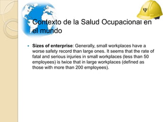 Contexto de la Salud Ocupacional en el mundo,[object Object],Sizes of enterprise: Generally, small workplaces have a worse safety record than large ones. It seems that the rate of fatal and serious injuries in small workplaces (less than 50 employees) is twice that in large workplaces (defined as those with more than 200 employees). ,[object Object]