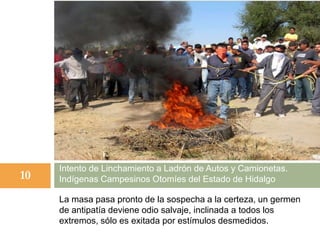 La masa pasa pronto de la sospecha a la certeza, un germen
de antipatía deviene odio salvaje, inclinada a todos los
extremos, sólo es exitada por estímulos desmedidos.
Intento de Linchamiento a Ladrón de Autos y Camionetas.
Indígenas Campesinos Otomíes del Estado de Hidalgo10
 