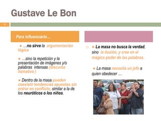 ● …no sirve la argumentación
lógica
● …sino la repetición y la
presentación de imágenes y/o
palabras intensas (discurso
llamativo )
● Dentro de la masa pueden
coexistir tendencias opuestas sin
entrar en conflicto, similar a la de
los neuróticos o los niños.
 ● La masa no busca la verdad,
sino la ilusión, y cree en el
mágico poder de las palabras.
● La masa necesita un jefe a
quien obedecer …
11
● Para influenciarlo…
Gustave Le Bon
 