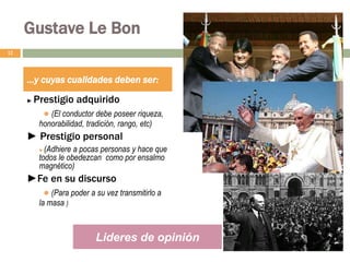 Gustave Le Bon
► Prestigio adquirido
● (El conductor debe poseer riqueza,
honorabilidad, tradición, rango, etc)
► Prestigio personal
● (Adhiere a pocas personas y hace que
todos le obedezcan como por ensalmo
magnético)
►Fe en su discurso
● (Para poder a su vez transmitirlo a
la masa )
12
…y cuyas cualidades deben ser:
Lideres de opinión
 