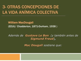 3- OTRAS CONCEPCIONES DE
LA VIDA ANÍMICA COLECTIVA
William MacDougall
(EEUU/ Chadderton, 1871-Durham, 1938 )
Además de Gustave Le Bon (y también antes de
Sigmund Freud),
Mac Dougall sostiene que:
 