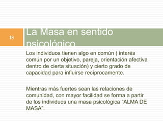 Los individuos tienen algo en común ( interés
común por un objetivo, pareja, orientación afectiva
dentro de cierta situación) y cierto grado de
capacidad para influirse recíprocamente.
Mientras más fuertes sean las relaciones de
comunidad, con mayor facilidad se forma a partir
de los individuos una masa psicológica “ALMA DE
MASA”.
La Masa en sentido
psicológico
18
 