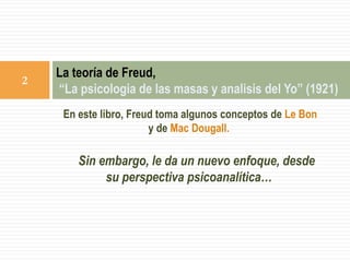 En este libro, Freud toma algunos conceptos de Le Bon
y de Mac Dougall.
Sin embargo, le da un nuevo enfoque, desde
su perspectiva psicoanalítica…
La teoría de Freud,
“La psicologia de las masas y analisis del Yo” (1921)
2
 