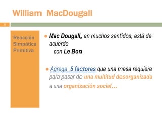 William MacDougall
21
Reacción
Simpática
Primitiva
● Mac Dougall, en muchos sentidos, está de
acuerdo
con Le Bon
● Agrega 5 factores que una masa requiere
para pasar de una multitud desorganizada
a una organización social…
 