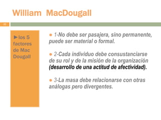 William MacDougall
22
►los 5
factores
de Mac
Dougall
● 1-No debe ser pasajera, sino permanente,
puede ser material o formal.
● 2-Cada individuo debe consustanciarse
de su rol y de la misión de la organización
(desarrollo de una actitud de afectividad).
● 3-La masa debe relacionarse con otras
análogas pero divergentes.
 