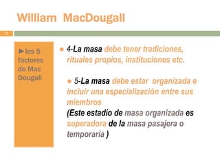 William MacDougall
23
►los 5
factores
de Mac
Dougall
● 4-La masa debe tener tradiciones,
rituales propios, instituciones etc.
● 5-La masa debe estar organizada e
incluir una especialización entre sus
miembros
(Este estadío de masa organizada es
superadora de la masa pasajera o
temporaria )
 