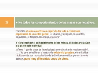“También el alma colectiva es capaz de dar vida a creaciones
espirituales de un orden genial: el idioma, y después, los cantos
populares, el folklore, los mitos, etcétera”
● Para entender el comportamiento de las masas, es necesario acudir
a la psicología individual
Afirma “ que la labor de la psicología colectiva ha de resultar estéril.
(…). Ya que se refieren a masas de existencia pasajera, constituidas
rápidamente por la asociación de individuos movidos por un interés
común, pero muy diferentes unos de otros.
● No todos los comportamientos de las masas son negativos.28
 