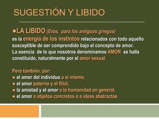 ●LA LIBIDO (Eros, para los antiguos griegos)
es la energía de los instintos relacionados con todo aquello
susceptible de ser comprendido bajo el concepto de amor.
La esencia de lo que nosotros denominamos AMOR se halla
constituído, naturalmente por el amor sexual,
Pero también, por:
● el amor del individuo a sí mismo,
● el amor paterno y el filial,
● la amistad y el amor a la humanidad en general,
● el amor a objetos concretos o a ideas abstractas.
SUGESTIÓN Y LIBIDO
 