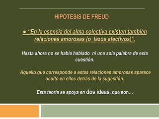 HIPÓTESIS DE FREUD
● “En la esencia del alma colectiva existen también
relaciones amorosas (o lazos afectivos)”.
Hasta ahora no se había hablado ni una sola palabra de esta
cuestión.
Aquello que corresponde a estas relaciones amorosas aparece
oculto en ellos detrás de la sugestión.
Esta teoría se apoya en dos ideas, que son…
 