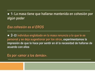 ● 1- La masa tiene que hallarse mantenida en cohesión por
algún poder
Esa cohesión es el EROS
● 2- El individuo englobado en la masa renuncia a lo que le es
personal y se deja sugestionar por los otros, experimentamos la
impresión de que lo hace por sentir en él la necesidad de hallarse de
acuerdo con ellos
Es por «amor a los demás».
 