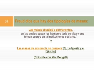 Las masas estables o permanentes,
en las cuales pasan los hombres toda su vida y que
toman cuerpo en la instituciones sociales.”
y
Las masas de existencia no pasajera (Ej. La Iglesia y el
Ejército)
(Coincide con Mac Dougall)
Freud dice que hay dos tipologías de masas:33
 