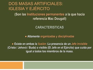 (Son las Instituciones permanentes a la que hacia
referencia Mac Dougall)
CARACTERISTICAS
● Altamente organizadas y disciplinadas
● Existe en ambas la ilusión :La presencia de un Jefe invisible
(Cristo / Jehová / Buda) o visible (El Jefe en el Ejército) que cuida por
igual a todos los miembros de la masa.
DOS MASAS ARTIFICIALES:
IGLESIA Y EJÉRCITO
 