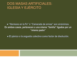 ● “Hermano en la Fe” ó “Camarada de armas” son sinónimos.
En ambos casos, pertenecen a una misma “familia” ligados por un
“mismo padre”
● El pánico o la angustia colectiva como factor de disolución.
DOS MASAS ARTIFICIALES:
IGLESIA Y EJÉRCITO
 