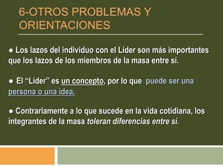 ● Los lazos del individuo con el Líder son más importantes
que los lazos de los miembros de la masa entre sí.
● El “Líder” es un concepto, por lo que puede ser una
persona o una idea.
● Contrariamente a lo que sucede en la vida cotidiana, los
integrantes de la masa toleran diferencias entre sí.
6-OTROS PROBLEMAS Y
ORIENTACIONES
 