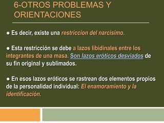 ● Es decir, existe una restriccion del narcisimo.
● Esta restricción se debe a lazos libidinales entre los
integrantes de una masa. Son lazos eróticos desviados de
su fin original y sublimados.
● En esos lazos eróticos se rastrean dos elementos propios
de la personalidad individual: El enamoramiento y la
identificación.
6-OTROS PROBLEMAS Y
ORIENTACIONES
 