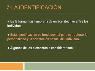 ● Es la forma mas temprana de enlace afectivo entre los
individuos
● Esta identificación es fundamental para estructurar la
personalidad y la orientación sexual del individuo.
● Algunos de los elementos a considerar son :
7-LA IDENTIFICACIÓN
 