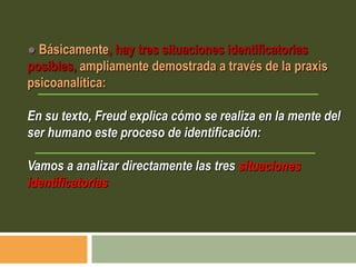 ● Básicamente, hay tres situaciones identificatorias
posibles, ampliamente demostrada a través de la praxis
psicoanalítica:
En su texto, Freud explica cómo se realiza en la mente del
ser humano este proceso de identificación:
Vamos a analizar directamente las tres situaciones
identificatorias
 