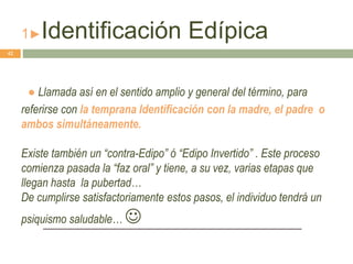 1►Identificación Edípica
● Llamada así en el sentido amplio y general del término, para
referirse con la temprana Identificación con la madre, el padre o
ambos simultáneamente.
Existe también un “contra-Edipo” ó “Edipo Invertido” . Este proceso
comienza pasada la “faz oral” y tiene, a su vez, varias etapas que
llegan hasta la pubertad…
De cumplirse satisfactoriamente estos pasos, el individuo tendrá un
psiquismo saludable… 
42
 