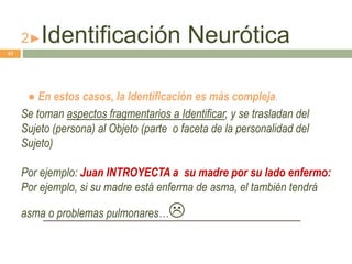 2►Identificación Neurótica
● En estos casos, la Identificación es más compleja.
Se toman aspectos fragmentarios a Identificar, y se trasladan del
Sujeto (persona) al Objeto (parte o faceta de la personalidad del
Sujeto)
Por ejemplo: Juan INTROYECTA a su madre por su lado enfermo:
Por ejemplo, si su madre está enferma de asma, el también tendrá
asma o problemas pulmonares…
43
 