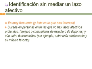3►Identificación sin mediar un lazo
afectivo
● Es muy frecuente (y ésta es la que nos interesa)
♦ Sucede en personas entre las que no hay lazos afectivos
profundos, (amigos o compañeros de estudio o de deportes) y
aún entre desconocidos (por ejemplo, entre un/a adolescente y
su músico favorito)
44
 