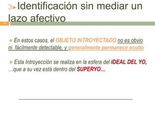 3►Identificación sin mediar un
lazo afectivo
♦ En estos casos, el OBJETO INTROYECTADO no es obvio
ni fácilmente detectable, y generalmente permanece oculto
♦ Esta Introyección se realiza en la esfera del IDEAL DEL YO,
…que a su vez está dentro del SUPERYO…
45
 