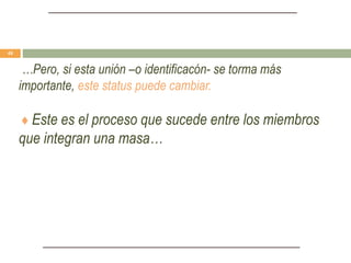 …Pero, si esta unión –o identificacón- se torma más
importante, este status puede cambiar.
♦ Este es el proceso que sucede entre los miembros
que integran una masa…
48
 