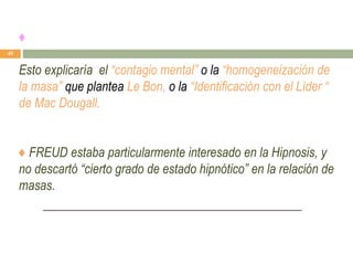♦
Esto explicaría el “contagio mental” o la “homogeneización de
la masa” que plantea Le Bon, o la “Identificación con el Líder “
de Mac Dougall.
♦ FREUD estaba particularmente interesado en la Hipnosis, y
no descartó “cierto grado de estado hipnótico” en la relación de
masas.
49
 
