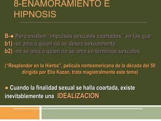 8-ENAMORAMIENTO E
HIPNOSIS
B-● Pero existen “impulsos sexuales coartados” en los que
b1) -se ama a quien no se desea sexualmente,
b2) -no se ama a quien no se ama en términos sexuales.
(“Resplandor en la Hierba”, película norteamericana de la década del 50
dirigida por Elia Kazan, trata magistralmente este tema)
● Cuando la finalidad sexual se halla coartada, existe
inevitablemente una IDEALIZACION
 