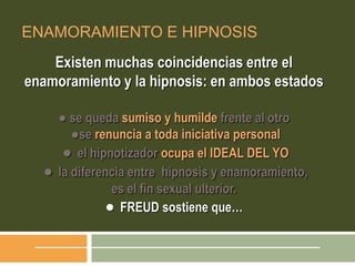 ENAMORAMIENTO E HIPNOSIS
Existen muchas coincidencias entre el
enamoramiento y la hipnosis: en ambos estados
● se queda sumiso y humilde frente al otro
●se renuncia a toda iniciativa personal
● el hipnotizador ocupa el IDEAL DEL YO
● la diferencia entre hipnosis y enamoramiento,
es el fin sexual ulterior.
● FREUD sostiene que…
 