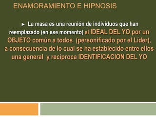 ENAMORAMIENTO E HIPNOSIS
► La masa es una reunión de individuos que han
reemplazado (en ese momento) el IDEAL DEL YO por un
OBJETO común a todos (personificado por el Líder),
a consecuencia de lo cual se ha establecido entre ellos
una general y recíproca IDENTIFICACION DEL YO
 