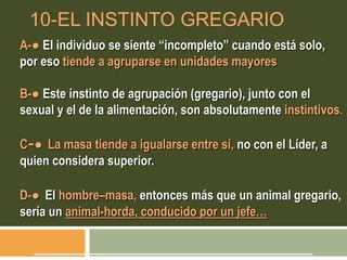 10-EL INSTINTO GREGARIO
A-● El individuo se siente “incompleto” cuando está solo,
por eso tiende a agruparse en unidades mayores
B-● Este instinto de agrupación (gregario), junto con el
sexual y el de la alimentación, son absolutamente instintivos.
C-● La masa tiende a igualarse entre sí, no con el Líder, a
quien considera superior.
D-● El hombre–masa, entonces más que un animal gregario,
sería un animal-horda, conducido por un jefe…
 