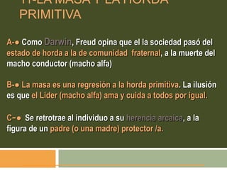 11-LA MASA Y LA HORDA
PRIMITIVA
A-● Como Darwin, Freud opina que el la sociedad pasó del
estado de horda a la de comunidad fraternal, a la muerte del
macho conductor (macho alfa)
B-● La masa es una regresión a la horda primitiva. La ilusión
es que el Lider (macho alfa) ama y cuida a todos por igual.
C-● Se retrotrae al individuo a su herencia arcaica, a la
figura de un padre (o una madre) protector /a.
 