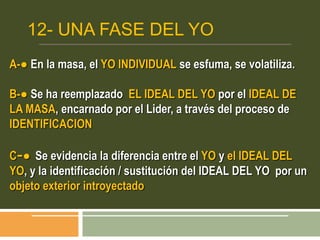 12- UNA FASE DEL YO
A-● En la masa, el YO INDIVIDUAL se esfuma, se volatiliza.
B-● Se ha reemplazado EL IDEAL DEL YO por el IDEAL DE
LA MASA, encarnado por el Lider, a través del proceso de
IDENTIFICACION
C-● Se evidencia la diferencia entre el YO y el IDEAL DEL
YO, y la identificación / sustitución del IDEAL DEL YO por un
objeto exterior introyectado
 
