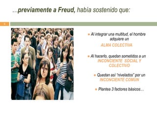 ● Al integrar una multitud, el hombre
adquiere un
ALMA COLECTIVA
● Al hacerlo, quedan sometidos a un
INCONCIENTE SOCIAL Y
COLECTIVO
● Quedan así “nivelados” por un
INCONCIENTE COMUN
● Plantea 3 factores básicos…
6
…previamente a Freud, había sostenido que:
 